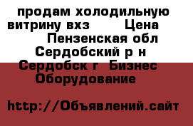 продам холодильную витрину вхз1007 › Цена ­ 7 000 - Пензенская обл., Сердобский р-н, Сердобск г. Бизнес » Оборудование   